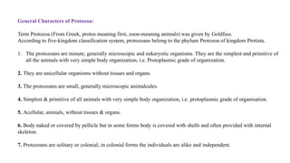 General Characters of Protozoa:
Term Protozoa (From Greek, protos meaning first, zoon-meaning animals) was given by Goldfass.
According to five-kingdom classification system, protozoans belong to the phylum Protozoa of kingdom Protista.
1. The protozoans are minute, generally microscopic and eukaryotic organisms. They are the simplest and primitive of
all the animals with very simple body organization, i.e. Protoplasmic grade of organization.
2. They are unicellular organisms without tissues and organs.
3. The protozoans are small, generally microscopic animalcules.
4. Simplest & primitive of all animals with very simple body organization, i.e. protoplasmic grade of organisation.
5. Acellular, animals, without tissues & organs.
6. Body naked or covered by pellicle but in some forms body is covered with shells and often provided with internal
skeleton.
7. Protozoans are solitary or colonial; in colonial forms the individuals are alike and independent.
 