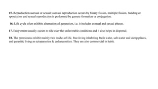 15. Reproduction asexual or sexual; asexual reproduction occurs by binary fission, multiple fission, budding or
sporulation and sexual reproduction is performed by gamete formation or conjugation.
16. Life cycle often exhibits alternation of generation, i.e. it includes asexual and sexual phases.
17. Encystment usually occurs to tide over the unfavorable conditions and it also helps in dispersal.
18. The protozoans exhibit mainly two modes of life, free-living inhabiting fresh water, salt-water and damp places,
and parasitic living as ectoparasites & endoparasities. They are also commercial in habit.
 