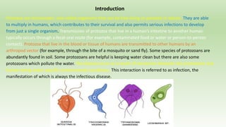 Introduction
Protozoa are microscopic, one-celled organisms that can be free-living or parasitic in nature. They are able
to multiply in humans, which contributes to their survival and also permits serious infections to develop
from just a single organism. Transmission of protozoa that live in a human’s intestine to another human
typically occurs through a fecal-oral route (for example, contaminated food or water or person-to-person
contact). Protozoa that live in the blood or tissue of humans are transmitted to other humans by an
arthropod vector (for example, through the bite of a mosquito or sand fly). Some species of protozoans are
abundantly found in soil. Some protozoans are helpful is keeping water clean but there are also some
protozoans which pollute the water. The disease occur as a result of interaction between the protozoans and
human being under specific environmental conditions. This interaction is referred to as infection, the
manifestation of which is always the infectious disease.
 