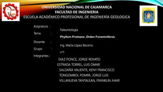 Asignatura :
Paleontología
Tema :
Phyllum Protozoo ,Orden Foraminíferos
Docente :
Ing. María López Becerra
Grupo :
n°1
Integrantes :
DIAZ PONCE, JORGE RENATO
ESTRADA TORREL, LUIS OMAR
SALDAÑA VALIENTE, KENY FRANCISCO
TONGOMBOL POMPA, JORGE LUIS
VILLANUEVA TANTALEAN, FRANKLIN JHAIR
UNIVERSIDAD NACIONAL DE CAJAMARCA
FACULTAD DE INGENIERIA
ESCUELA ACADÉMICO PROFESIONAL DE INGENIERÍA GEOLOGICA
 