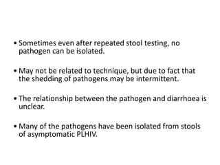 • Sometimes even after repeated stool testing, no
pathogen can be isolated.
• May not be related to technique, but due to fact that
the shedding of pathogens may be intermittent.
• The relationship between the pathogen and diarrhoea is
unclear.
• Many of the pathogens have been isolated from stools
of asymptomatic PLHIV.
 