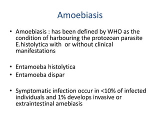 Amoebiasis
• Amoebiasis : has been defined by WHO as the
condition of harbouring the protozoan parasite
E.histolytica with or without clinical
manifestations
• Entamoeba histolytica
• Entamoeba dispar
• Symptomatic infection occur in <10% of infected
individuals and 1% develops invasive or
extraintestinal amebiasis
 