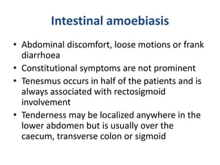 Intestinal amoebiasis
• Abdominal discomfort, loose motions or frank
diarrhoea
• Constitutional symptoms are not prominent
• Tenesmus occurs in half of the patients and is
always associated with rectosigmoid
involvement
• Tenderness may be localized anywhere in the
lower abdomen but is usually over the
caecum, transverse colon or sigmoid
 
