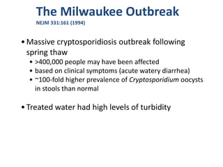 The Milwaukee Outbreak
NEJM 331:161 (1994)
•Massive cryptosporidiosis outbreak following
spring thaw
• >400,000 people may have been affected
• based on clinical symptoms (acute watery diarrhea)
• ~100-fold higher prevalence of Cryptosporidium oocysts
in stools than normal
•Treated water had high levels of turbidity
 