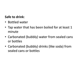 Safe to drink:
• Bottled water
• Tap water that has been boiled for at least 1
minute
• Carbonated (bubbly) water from sealed cans
or bottles
• Carbonated (bubbly) drinks (like soda) from
sealed cans or bottles
 