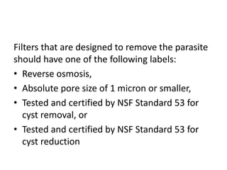 Filters that are designed to remove the parasite
should have one of the following labels:
• Reverse osmosis,
• Absolute pore size of 1 micron or smaller,
• Tested and certified by NSF Standard 53 for
cyst removal, or
• Tested and certified by NSF Standard 53 for
cyst reduction
 