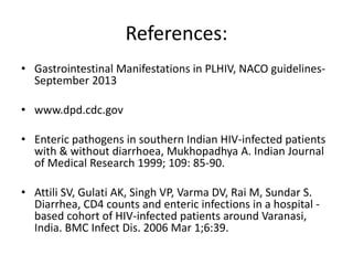 References:
• Gastrointestinal Manifestations in PLHIV, NACO guidelines-
September 2013
• www.dpd.cdc.gov
• Enteric pathogens in southern Indian HIV-infected patients
with & without diarrhoea, Mukhopadhya A. Indian Journal
of Medical Research 1999; 109: 85-90.
• Attili SV, Gulati AK, Singh VP, Varma DV, Rai M, Sundar S.
Diarrhea, CD4 counts and enteric infections in a hospital -
based cohort of HIV-infected patients around Varanasi,
India. BMC Infect Dis. 2006 Mar 1;6:39.
 