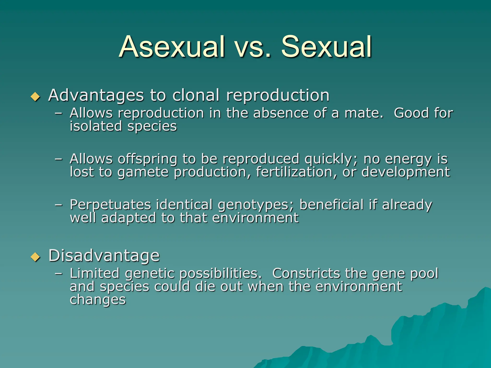 Asexual vs. Sexual
 Advantages to clonal reproduction
– Allows reproduction in the absence of a mate. Good for
isolated species
– Allows offspring to be reproduced quickly; no energy is
lost to gamete production, fertilization, or development
– Perpetuates identical genotypes; beneficial if already
well adapted to that environment
 Disadvantage
– Limited genetic possibilities. Constricts the gene pool
and species could die out when the environment
changes
 