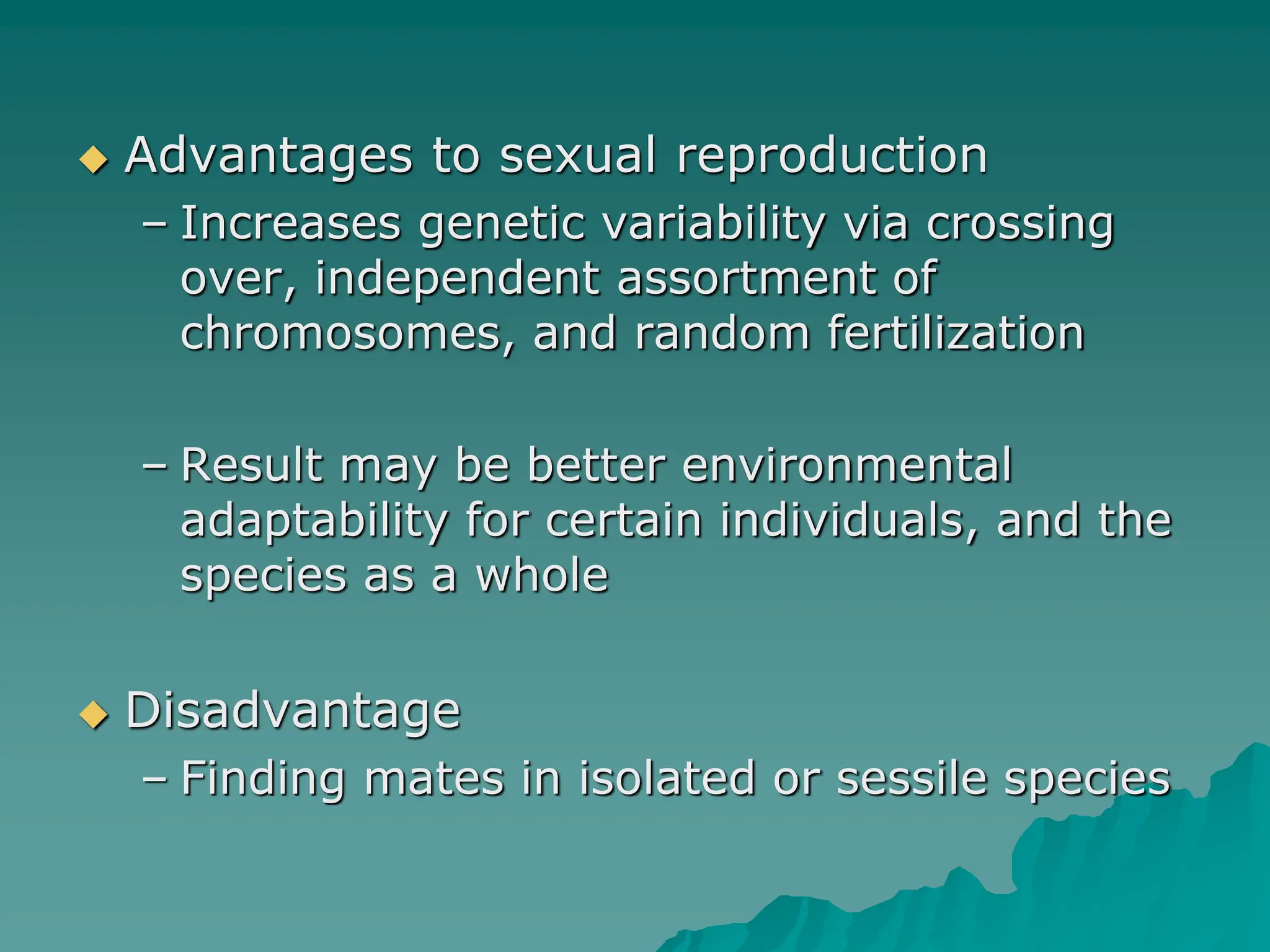  Advantages to sexual reproduction
– Increases genetic variability via crossing
over, independent assortment of
chromosomes, and random fertilization
– Result may be better environmental
adaptability for certain individuals, and the
species as a whole
 Disadvantage
– Finding mates in isolated or sessile species
 