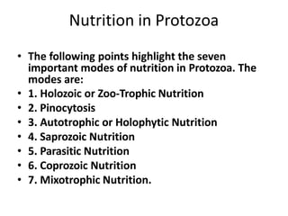 Nutrition in Protozoa
• The following points highlight the seven
important modes of nutrition in Protozoa. The
modes are:
• 1. Holozoic or Zoo-Trophic Nutrition
• 2. Pinocytosis
• 3. Autotrophic or Holophytic Nutrition
• 4. Saprozoic Nutrition
• 5. Parasitic Nutrition
• 6. Coprozoic Nutrition
• 7. Mixotrophic Nutrition.
 