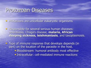 Protozoan Diseases
• Protozoans are unicellular eukaryotic organisms
• Responsible for several serious human diseases:
ameobiasis, Chaga’s disease, malaria, African
sleeping sickness, leishmaniasis, and taxoplasmosis.
• Type of immune response that develops depends (in
part) on the location of the parasite in the host.
• Bloodstream: humoral antibody most effective
• Intracellular: cell-mediated immune reactions
 