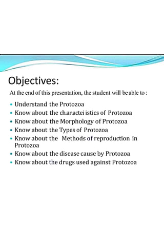 Objectives:
At the end of this presentation, the student will beable to :
• Understand the Protozoa
• Know about the ch.ar.actei istics of Protozoa
• Know about the Morphology of Protozoa
• Know about the Types of Protozoa
• Know about the Methods of reproduction in
Protozoa
• Know about the disease cause by Protozoa
• Know about the drugs used against Protozoa
 