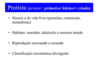 Protista  ( protos=  primeiro/ ktistos= criado) Sésseis e de vida livre (parasitas, comensais, mutualistas) Habitats: marinho, dulcícola e terrestre úmido Reprodução assexuada e sexuada Classificação taxonômica divergente 