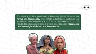 A classificação dos protozoários baseia-se principalmente na
forma de locomoção, que reflete adaptações evolutivas ao
ambiente microscópico. Cada tipo de movimento, como o
rápido dos ciliados ou o lento e preciso dos rizópodes, representa
uma estratégia eficiente de sobrevivência.
 