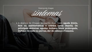 sintomas
Doença de chagas
A doença de Chagas apresenta duas fases: aguda (início,
leve ou assintomática) e crônica (anos depois). Os
principais sintomas agudos incluem febre prolongada,
inchaço no rosto ou pernas, dor de cabeça e fraqueza.
 