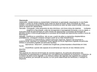 Reprodução
Assexuada - divisão binária ou cissiparidade; brotamento ou gemulação; esquizogonia: é uma fissão
múltipla; o núcleo se divide múltiplas vezes antes da célula se dividir. Após a formação de vários
núcleos, uma pequena porção do citoplasma se concentra ao redor de cada núcleo e então, uma única
célula se separa em células-filhas
Sexuada - conjugação: união temporária de dois indivíduos, com troca mútua de materiais nucleares
singamia ou fecundação: união de microgameta e macrogameta formando o ovo ou zigoto, o
qual pode dividir-se para fornecer um certo número de esporozoítos. O processo de formação de
gametas recebe o nome de gametogonia e o processo de formação dos esporozoítos recebe o nome de
esporogonia
Nutrição - holofíticos ou autotróficos: são os que, a partir de grãos ou pigmentos citoplasmáticos
(cromatóforos), conseguem sintetizar energia a partir da luz solar (fotossíntese);
holozóicos ou heterotróficos: ingerem partículas organicas, digerem-nas (enzimas) e,
posteriormente, expulsam os metabólitos. Essa ingestão se dá por fagocitose (ingestão de partículas
sólidas) ou pinocitose (ingestão de partículas líquidas);
saprozóicos: "absorvem", substancias inorgânicas, já decompostas e dissolvidas em meio
líquido;
mixotróficos: quando são capazes de se alimentar por mais de um dos métodos acima
descritos.
Digestão
Nas espécies de vida livre há formação de vacúolos digestivos. As partículas alimentares são
englobadas por pseudópodos ou penetram por uma abertura pré-existente na membrana, o citóstoma. Já
no interior da célula ocorre digestão, e os resíduos sólidos não digeridos são expelidos em qualquer
ponto da periferia, por extrusão do vacúolo, ou num ponto determinado da membrana, o citopígio ou
citoprocto.
 
