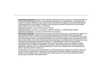 Leishmania brasiliensis provoca a úlcera de Bauru doença que ataca a pele e as mucosas dos lábios e
do nariz produzindo muitas feridas, é um protozoário parecido com o tripanossomo. Transmitida pela
picada do mosquito flebótomo, cuja picada produz uma infecção do sangue e dos tecidos pelo parasito
cuja picada produz uma infecção do sangue e dos tecidos pelo parasito Leishmania, do qual existem
várias espécies que podem afetar o ser humano:
Leishmania donovani, causa da leishmaniose visceral.
Leishmania tropica, que produz o chamado <<botão do Oriente>> ou leishmaniose cutânea
Leishmania braziliensis, que causa a leishmaniose mucocutânea.
Trichomonas Vaginalis é responsável pela doença chamada tricomoníase, é encontrado na vagina e no
trato urinário masculino. Trata-se de uma doença sexualmente transmissível (DST) que acomete
principalmente o sexo feminino e está relacionada a falta de higiene corporal. A transmissão comumente
ocorre pela relação sexual, mas também através do uso comum de roupas intimas, água de uso comum
para o asseio íntimo, uso comum de toalhas e até por gotículas de secreção vaginal no assento de vasos
sanitários (principalmente em banheiros públicos). A sintomatologia no homem é mais discreta:
corrimento uretral, geralmente pela manhã, antes da primeira micção, bem como irritação da uretra.
Dificilmente ocorre prostatite ou epididimite. Na mulher, corrimento abundante, amarelo ou amarelo-
esverdeado, bolhoso, com mau cheiro característico; prurido e/ou irritação vulvar; ocasionalmente dor
pélvica; vaginite (colpite) e uretrite, etc.
O tratamento é feito com uso de nitroimidazóis, em administração oral e vaginal. Em todos os casos em
que se positiva o diagnóstico da infecção na mulher, deve-se estender também o tratamento ao seu
marido ou companheiro, já que, sem tal cuidado, poderá surgir uma nova contaminação da mulher e
perpetuação do quadro clínico apresentado.
 
