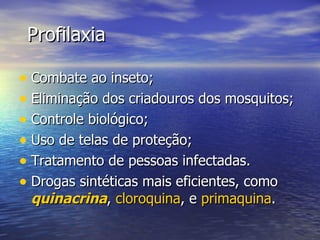 Profilaxia Combate ao inseto; Eliminação dos criadouros dos mosquitos; Controle biológico; Uso de telas de proteção; Tratamento de pessoas infectadas. Drogas sintéticas mais eficientes, como  quinacrina ,  cloroquina , e  primaquina .  
