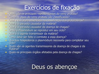 Deus os abençoe Quais são os principais representantes do reino protista? Como as algas do reino protista são classificadas? Qual a estrutura observada na classificação dos protozoários? Qual é o parasita causador da malária? Qual é o parasita causador da doença de chagas? Onde o Plasmódium se reproduz em seu ciclo? Qual é o agente transmissor da malária? Como deve ser feito o combate a essa doença?  Quantos hospedeiros o plasmódium necessita para completar seu ciclo? Quais são os agentes transmissores da doença de chagas e da malária? Quais os principais órgãos afetados pela doença de chagas?  Exercícios de fixação 