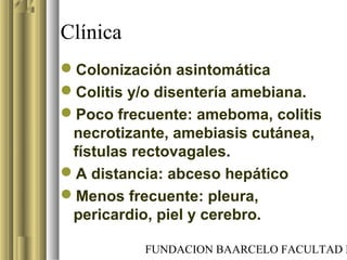 FUNDACION BAARCELO FACULTAD D
Clínica
Colonización asintomática
Colitis y/o disentería amebiana.
Poco frecuente: ameboma, colitis
necrotizante, amebiasis cutánea,
fístulas rectovagales.
A distancia: abceso hepático
Menos frecuente: pleura,
pericardio, piel y cerebro.
 