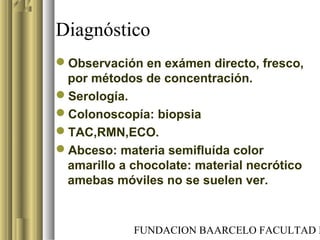 FUNDACION BAARCELO FACULTAD D
Diagnóstico
Observación en exámen directo, fresco,
por métodos de concentración.
Serología.
Colonoscopía: biopsia
TAC,RMN,ECO.
Abceso: materia semifluída color
amarillo a chocolate: material necrótico
amebas móviles no se suelen ver.
 