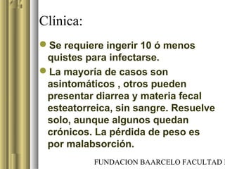 FUNDACION BAARCELO FACULTAD D
Clínica:
Se requiere ingerir 10 ó menos
quistes para infectarse.
La mayoría de casos son
asintomáticos , otros pueden
presentar diarrea y materia fecal
esteatorreica, sin sangre. Resuelve
solo, aunque algunos quedan
crónicos. La pérdida de peso es
por malabsorción.
 