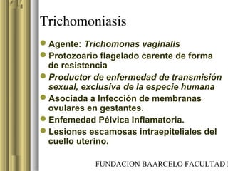 FUNDACION BAARCELO FACULTAD D
Trichomoniasis
Agente: Trichomonas vaginalis
Protozoario flagelado carente de forma
de resistencia
Productor de enfermedad de transmisión
sexual, exclusiva de la especie humana
Asociada a Infección de membranas
ovulares en gestantes.
Enfemedad Pélvica Inflamatoria.
Lesiones escamosas intraepiteliales del
cuello uterino.
 