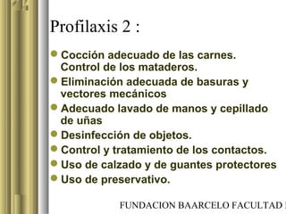 FUNDACION BAARCELO FACULTAD D
Profilaxis 2 :
Cocción adecuado de las carnes.
Control de los mataderos.
Eliminación adecuada de basuras y
vectores mecánicos
Adecuado lavado de manos y cepillado
de uñas
Desinfección de objetos.
Control y tratamiento de los contactos.
Uso de calzado y de guantes protectores
Uso de preservativo.
 