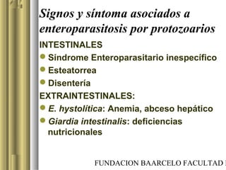 FUNDACION BAARCELO FACULTAD D
Signos y síntoma asociados a
enteroparasitosis por protozoarios
INTESTINALES
Síndrome Enteroparasitario inespecífico
Esteatorrea
Disentería
EXTRAINTESTINALES:
E. hystolítica: Anemia, abceso hepático
Giardia intestinalis: deficiencias
nutricionales
 