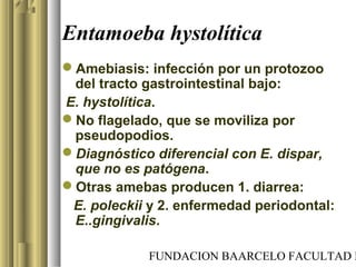 FUNDACION BAARCELO FACULTAD D
Entamoeba hystolítica
Amebiasis: infección por un protozoo
del tracto gastrointestinal bajo:
E. hystolítica.
No flagelado, que se moviliza por
pseudopodios.
Diagnóstico diferencial con E. dispar,
que no es patógena.
Otras amebas producen 1. diarrea:
E. poleckii y 2. enfermedad periodontal:
E..gingivalis.
 