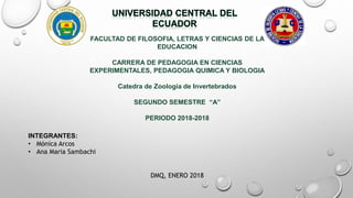 FACULTAD DE FILOSOFIA, LETRAS Y CIENCIAS DE LA
EDUCACION
CARRERA DE PEDAGOGIA EN CIENCIAS
EXPERIMENTALES, PEDAGOGIA QUIMICA Y BIOLOGIA
Catedra de Zoología de Invertebrados
SEGUNDO SEMESTRE “A”
PERIODO 2018-2018
INTEGRANTES:
• Mónica Arcos
• Ana Maria Sambachi
DMQ, ENERO 2018
 