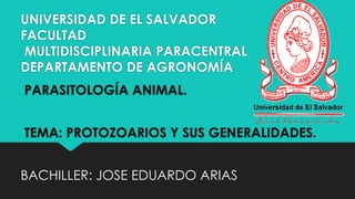 UNIVERSIDAD DE EL SALVADOR 
FACULTAD 
MULTIDISCIPLINARIA PARACENTRAL 
DEPARTAMENTO DE AGRONOMÍA 
PARASITOLOGÍA ANIMAL. 
TEMA: PROTOZOARIOS Y SUS GENERALIDADES. 
BACHILLER: JOSE EDUARDO ARIAS 
 