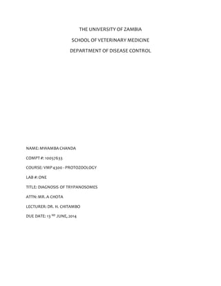 THE UNIVERSITY OF ZAMBIA 
SCHOOL OF VETERINARY MEDICINE 
DEPARTMENT OF DISEASE CONTROL 
NAME: MWAMBA CHANDA 
COMPT #: 10057633 
COURSE: VMP 4300 - PROTOZOOLOGY 
LAB #: ONE 
TITLE: DIAGNOSIS OF TRYPANOSOMES 
ATTN: MR. A CHOTA 
LECTURER: DR. H. CHITAMBO 
DUE DATE: 13 ND JUNE, 2014 
 