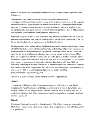 edema of the eyelids, face and sleeplessness are features along with increasing lethargy and 
listlessness. 
Trypanosomes may invade the central nervous system giving symptoms of 
meningoencephalitis, confusion, apathy, excessive sleeping and incontinence. At this stage, the 
cerebrospinal fluid (CSF) usually contains mononuclear cells and a few trypanosomes may be 
detected. If untreated, character changes, mental deterioration and coma develops, finally 
resulting in death. Such signs are more commonly seen with gambiense than in rhodesiense in 
which patients often die before these symptoms develop fully. 
Laboratory Diagnosis of African trypanosomiasis is by: Examination of blood for the parasi tes, 
Examination of aspirates from enlarged lymph glands for the parasites, Examination of the CSF 
for the parasite, Detection of trypanosomal antibodies in the serum. 
Blood smears are taken and a thick and thin blood smears will let doctors know the percentage 
of red blood cells that are infected (parasite density) and what type of parasites are present. A 
thick blood smear is a drop of blood on a glass slide. Thick blood smears are most useful for 
detecting the presence of parasites, because they examine a larger sample of blood. (Often 
there are few parasites in the blood at the time the test is done). A thin blood smear is a drop 
of blood that is spread across a large area of the slide. Thin blood smears helps doctors discover 
what species of trypanosome is causing the infection. Quantitative buffy coat (QBC) is a 
laboratory test to detect infection with malaria or other blood parasites. The blood is taken in a 
QBC capillary tube which is centrifuged. This test is more sensitive than the conventional thi ck 
smear and in > 90% of cases the species of parasite can also be identified 
(http://en.wikipedia.org/wiki/Buffy_coat). 
Treatment of trypanosomiasis is done into two distinctive stages namely; 
Stage I: 
Pentamidine: 7-10 injections for T. b. gambiense infection. Side effects include: Painful 
injections with risk of hypotension and shock, pancreatic, renal or hepatic dysfunction; bone 
marrow suppression and polyneuropathy. Suramin – multiple doses on varying days for T.b. 
rhodesiense infection. Side effect include: renal impairment, peripheral neuropathy and bone 
marrow suppression. 
Stage II: 
Melarsoprol (arsenical compound) – slow IV injection. Side effects include: encephalopathy. 
Eflornithine – infusion for 2 weeks every 6 hours. Drug is expensive and more effective against 
T. b. gambiense. 
 