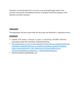 Prevention is said to be better than cure and it can be achieved through Control in the 
reservoirs like livestock and wildebeest, Remove scrub (where tsetse flies reproduce), DDT, 
Education and Public awareness. 
CONCLUSION 
The trypanosome that was viewed under the microscope was identified as Trypanosoma brucei 
REFERENCES 
 Urquhart, G.M, Armour, J, Duncune, J.L, Dunn. J.L and Jenning, F.W (2007). Veterinary 
parasitology .pp191-200. 2nd edition. Blackwell publishing. 
 http://www.google.co.zm/url?sa=t&rct=j&q=&esrc=s&frm=1&source=web&cd=10&ved=0C 
GgQFjAJ&url=http%3A%2F%2Focw.usu.ac.id%2Fcourse%2Fdownload%2F1110000141- 
tropical-medicine%2Ftmd175_slide_trypanosoma_leishmania.pdf&ei=ZLueU-G2CKmw7AapiIHABQ& 
usg=AFQjCNEO_sC_zQWIFvhdxvXnPMv2pyzgTQ 
 http://en.wikipedia.org/wiki/Buffy_coat 
