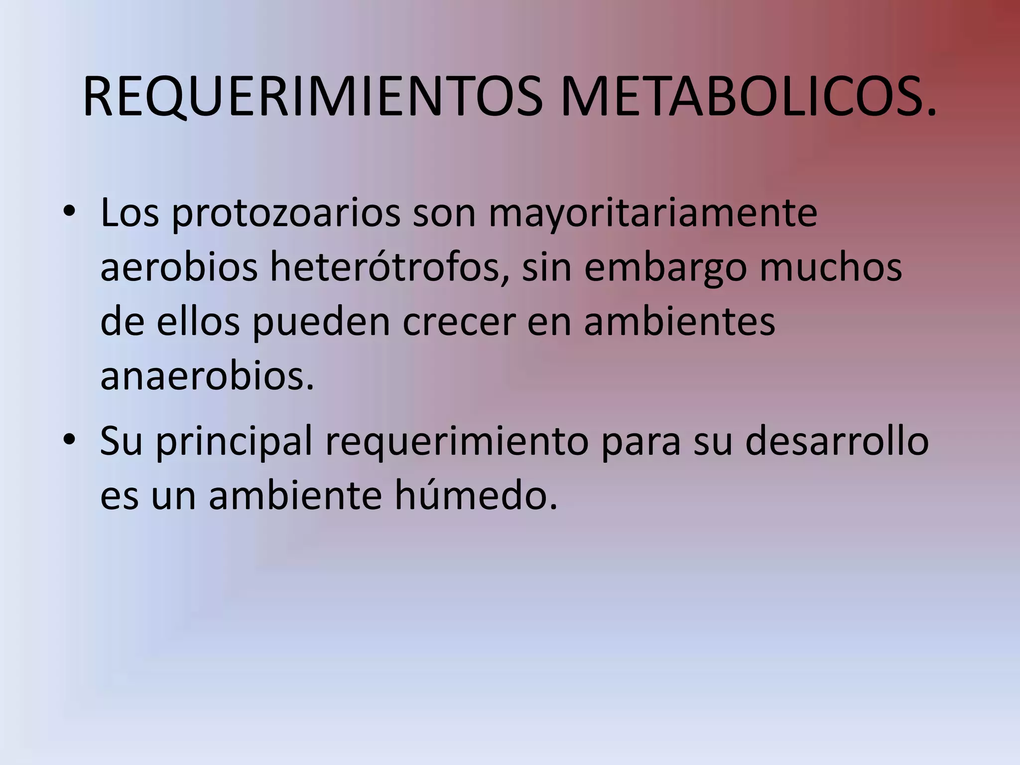 REQUERIMIENTOS METABOLICOS.Los protozoarios son mayoritariamente aerobios heterótrofos, sin embargo muchos de ellos pueden crecer en ambientes anaerobios. Su principal requerimiento para su desarrollo es un ambiente húmedo.