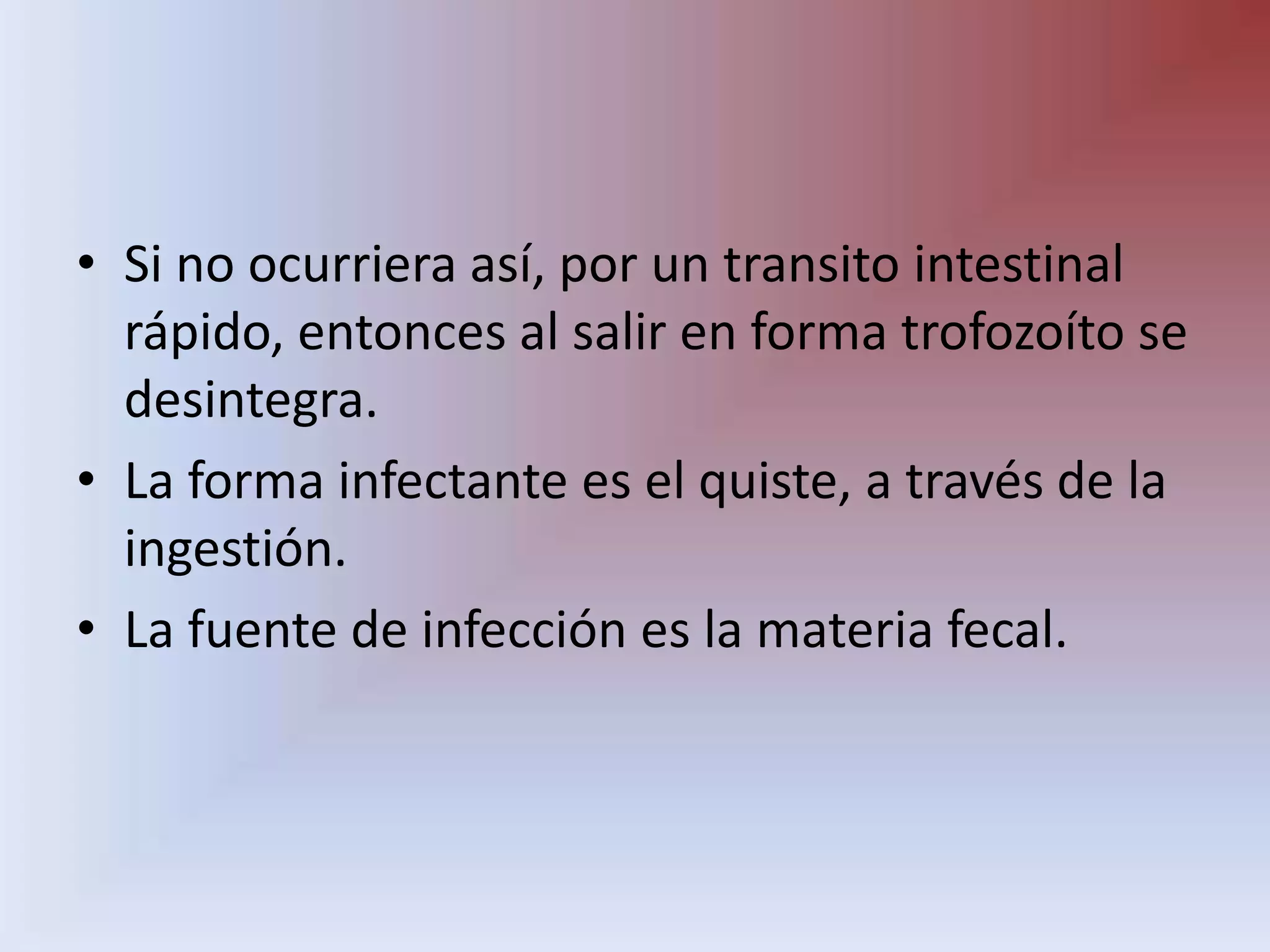 Si no ocurriera así, por un transito intestinal rápido, entonces al salir en forma trofozoíto se desintegra.La forma infectante es el quiste, a través de la ingestión.La fuente de infección es la materia fecal.