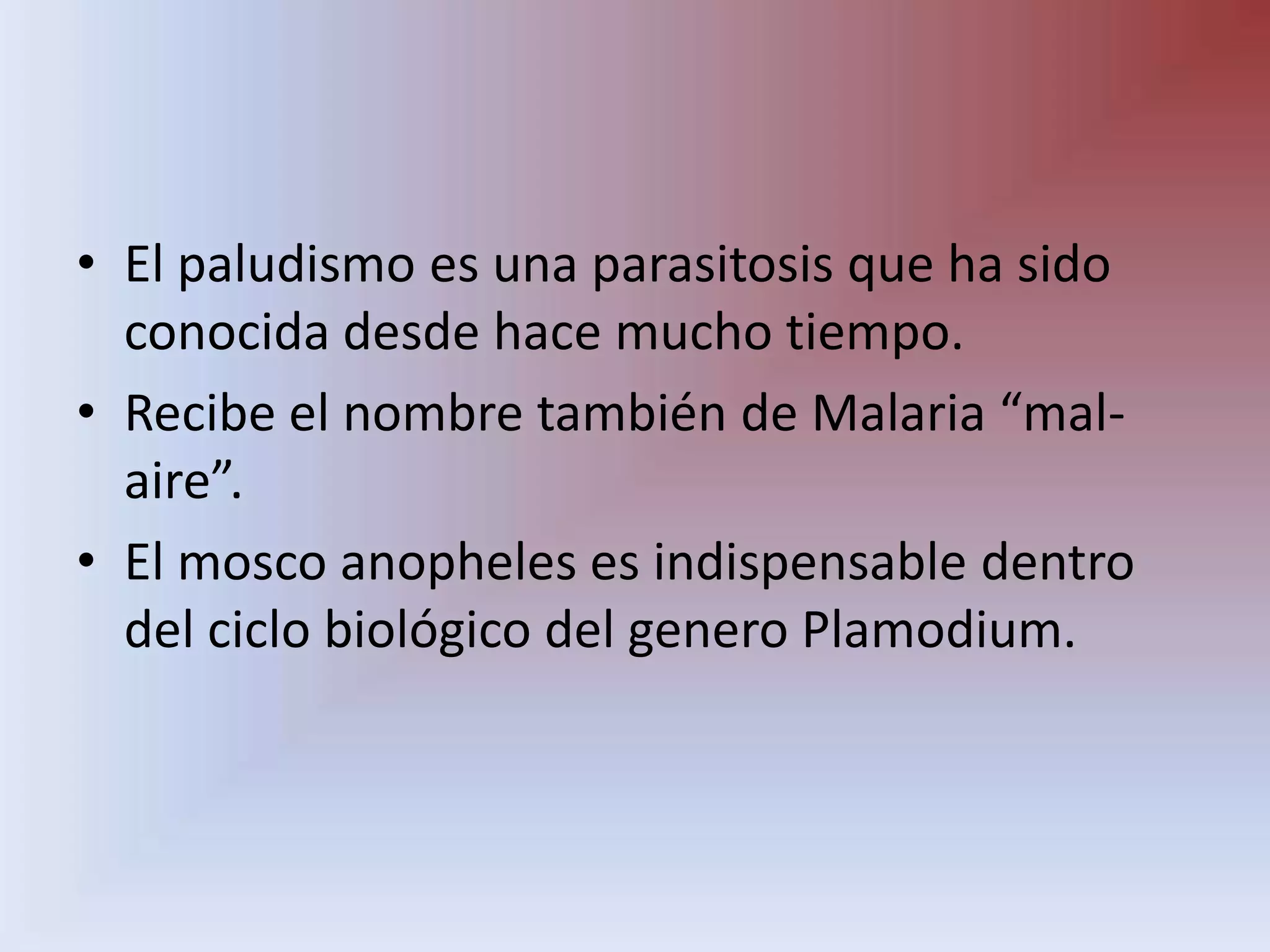 El paludismo es una parasitosis que ha sido conocida desde hace mucho tiempo.Recibe el nombre también de Malaria “mal- aire”.El mosco anopheles es indispensable dentro del ciclo biológico del genero Plamodium.