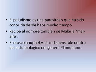 El paludismo es una parasitosis que ha sido conocida desde hace mucho tiempo.Recibe el nombre también de Malaria “mal- aire”.El mosco anopheles es indispensable dentro del ciclo biológico del genero Plamodium.