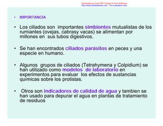 • IMPORTANCIA
• Los ciliados son importantes simbiontes mutualistas de los
rumiantes (ovejas, cabrasy vacas) se alimentan por
millones en sus tubos digestivos.
• Se han encontrados ciliados parásitos en peces y una
especie en humano.
• Algunos grupos de ciliados (Tetrahymena y Colpidium) se
han utilizado como modelos de laboratorio en
experimentos para evaluar los efectos de sustancias
químicas sobre los protistas.
• Otros son indicadores de calidad de agua y tambien se
han usado para depurar el agua en plantas de tratamiento
de residuos
Generated by Foxit PDF Creator © Foxit Software
http://www.foxitsoftware.com For evaluation only.
 