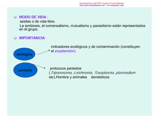 ü MODO DE VIDA :
sesiles o de vida libre.
La simbiosis, el comensalismo, mutualismo y parasitismo están representados
en el grupo.
ü IMPORTANCIA:
indicadores ecológicos y de contaminación (constituyen
el zooplancton)
protozoos parásitos
(Tripanosoma, Leishmania, Toxoplasma, plasmodium
etc).Hombre y animales domésticos
ecológica
sanitaria:
Generated by Foxit PDF Creator © Foxit Software
http://www.foxitsoftware.com For evaluation only.
 
