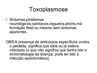Toxoplasmose Sintomas:problemas neurológicos,cardíacos,cegueira,aborto,má formação fetal ou mesmo sem sintomas aparentes. OBS:A presença de anticorpos específicos contra o parasita, significa que está ou já esteve infectada (o que não significa que tenha tido a sintomatologia da doença, pode ter tido a infecção assintomática).  