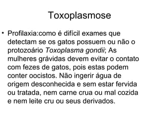 Toxoplasmose Profilaxia:como é difícil exames que detectam se os gatos possuem ou não o protozoário  Toxoplasma gondii ; As mulheres grávidas devem evitar o contato com fezes de gatos, pois estas podem conter oocistos. Não ingerir água de origem desconhecida e sem estar fervida ou tratada, nem carne crua ou mal cozida e nem leite cru ou seus derivados.  