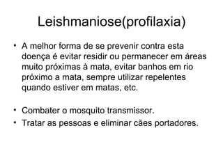 Leishmaniose(profilaxia) A melhor forma de se prevenir contra esta doença é evitar residir ou permanecer em áreas muito próximas à mata, evitar banhos em rio próximo a mata, sempre utilizar repelentes quando estiver em matas, etc. Combater o mosquito transmissor. Tratar as pessoas e eliminar cães portadores. 