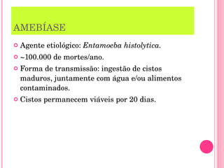 AMEBÍASE Agente etiológico:  Entamoeba histolytica. ~100.000 de mortes/ano. Forma de transmissão: ingestão de cistos maduros, juntamente com água e/ou alimentos contaminados. Cistos permanecem viáveis por 20 dias. 