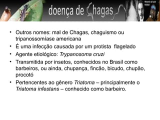 • Outros nomes: mal de Chagas, chaguismo ou
  tripanossomíase americana
• É uma infecção causada por um protista flagelado
• Agente etiológico: Trypanosoma cruzi
• Transmitida por insetos, conhecidos no Brasil como
  barbeiros, ou ainda, chupança, fincão, bicudo, chupão,
  procotó
• Pertencentes ao gênero Triatoma – principalmente o
  Triatoma infestans – conhecido como barbeiro.
 