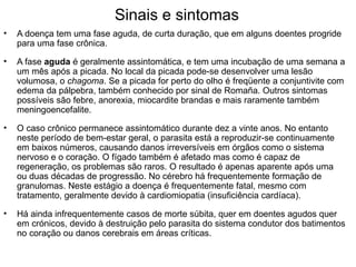 Sinais e sintomas
•   A doença tem uma fase aguda, de curta duração, que em alguns doentes progride
    para uma fase crônica.

•   A fase aguda é geralmente assintomática, e tem uma incubação de uma semana a
    um mês após a picada. No local da picada pode-se desenvolver uma lesão
    volumosa, o chagoma. Se a picada for perto do olho é freqüente a conjuntivite com
    edema da pálpebra, também conhecido por sinal de Romaña. Outros sintomas
    possíveis são febre, anorexia, miocardite brandas e mais raramente também
    meningoencefalite.

•   O caso crônico permanece assintomático durante dez a vinte anos. No entanto
    neste período de bem-estar geral, o parasita está a reproduzir-se continuamente
    em baixos números, causando danos irreversíveis em órgãos como o sistema
    nervoso e o coração. O fígado também é afetado mas como é capaz de
    regeneração, os problemas são raros. O resultado é apenas aparente após uma
    ou duas décadas de progressão. No cérebro há frequentemente formação de
    granulomas. Neste estágio a doença é frequentemente fatal, mesmo com
    tratamento, geralmente devido à cardiomiopatia (insuficiência cardíaca).

•   Há ainda infrequentemente casos de morte súbita, quer em doentes agudos quer
    em crónicos, devido à destruição pelo parasita do sistema condutor dos batimentos
    no coração ou danos cerebrais em áreas críticas.
 