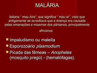 MALÁRIA

   italiana “ mau Aire”, que significa “ mau ar”, visto que
  antigamente se acreditava que a doença era causada
pelas emanações e miasmas dos pântanos, principalmente
                        africanos.

 Impaludismo ou maleita
 Esporozoário plasmodium
 Picada das fêmeas –   Anopheles
   (mosquito prego) - (hematófagas).
 