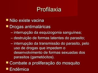Profilaxia
 Não existe vacina
 Drogas antimaláricas
  –   interrupção da esquizogonia sanguínea;
  –   destruição de formas latentes do parasito;
  –   interrupção da transmissão do parasito, pelo
      uso de drogas que impedem o
      desenvolvimento de formas sexuadas dos
      parasitos (gametócitos).
 Combate a proliferação do mosquito
 Endêmica
 