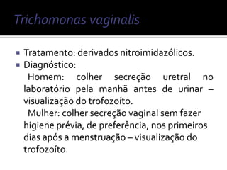    Tratamento: derivados nitroimidazólicos.
   Diagnóstico:
     Homem: colher secreção uretral no
    laboratório pela manhã antes de urinar –
    visualização do trofozoíto.
     Mulher: colher secreção vaginal sem fazer
    higiene prévia, de preferência, nos primeiros
    dias após a menstruação – visualização do
    trofozoíto.
 